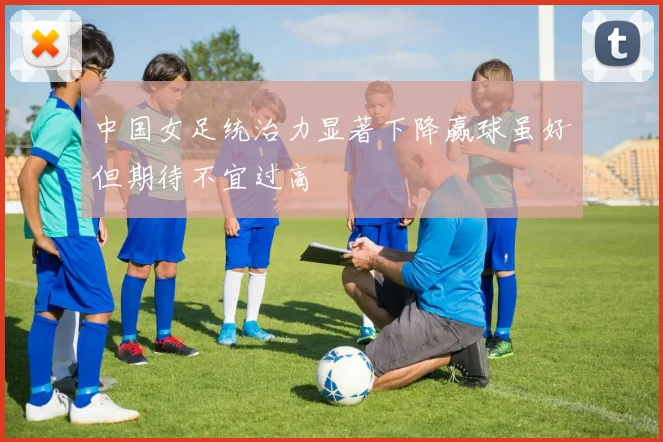 中国女足统治力显著下降赢球虽好但期待不宜过高