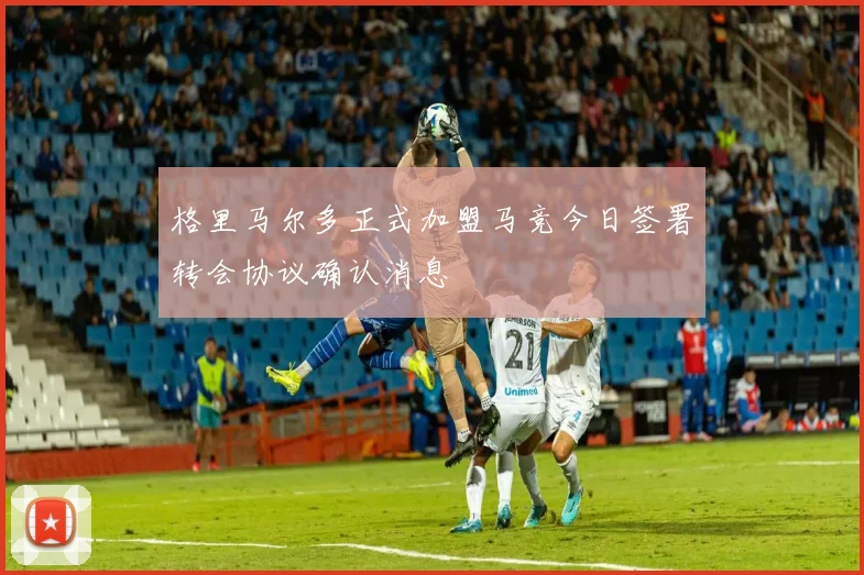 格里马尔多正式加盟马竞今日签署转会协议确认消息