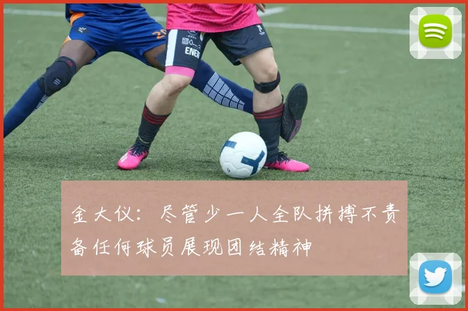 金大仪：尽管少一人全队拼搏不责备任何球员展现团结精神