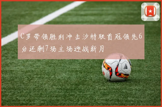 C罗带领胜利冲击沙特联首冠领先6分还剩7场主场迎战新月