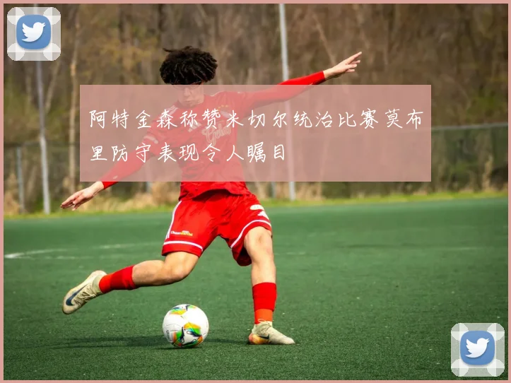 阿特金森称赞米切尔统治比赛莫布里防守表现令人瞩目