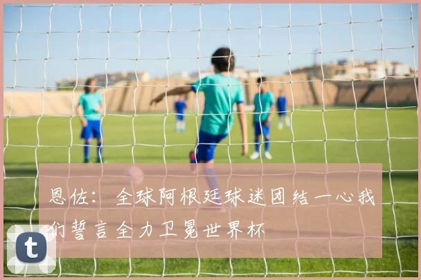 恩佐：全球阿根廷球迷团结一心我们誓言全力卫冕世界杯