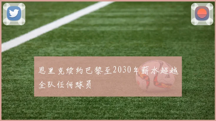 恩里克续约巴黎至2030年薪水超越全队任何球员