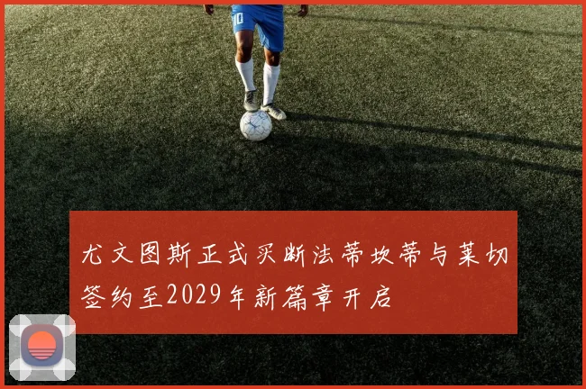 尤文图斯正式买断法蒂坎蒂与莱切签约至2029年新篇章开启