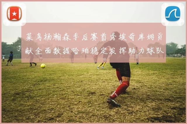 菜鸟杨瀚森季后赛首秀埃奇库姆贡献全面数据哈珀稳定发挥助力球队
