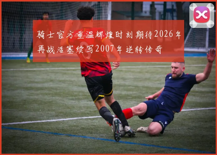 骑士官方重温辉煌时刻期待2026年再战活塞续写2007年逆转传奇