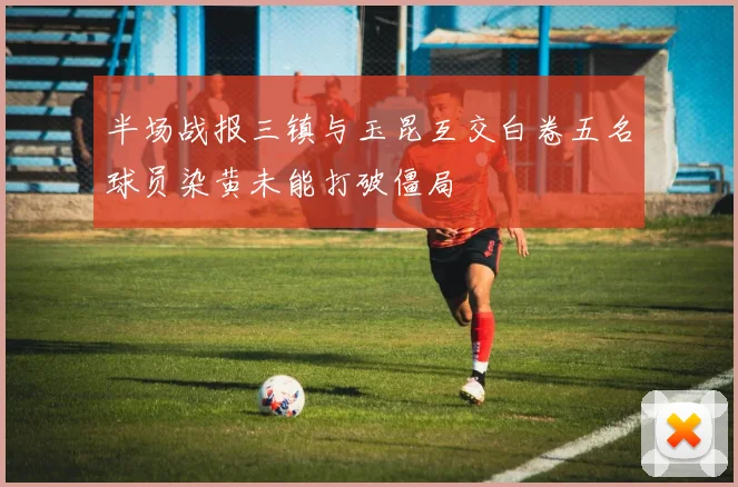 半场战报三镇与玉昆互交白卷五名球员染黄未能打破僵局