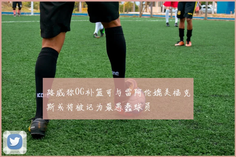 路威称OG补篮可与雷阿伦媲美福克斯或将被记为最愚蠢球员