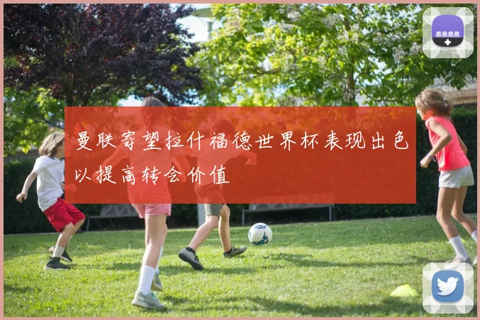 曼联寄望拉什福德世界杯表现出色以提高转会价值