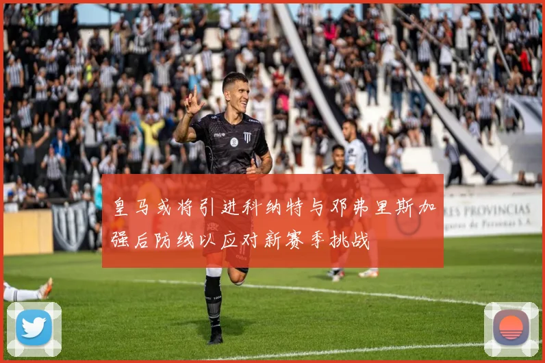 皇马或将引进科纳特与邓弗里斯加强后防线以应对新赛季挑战