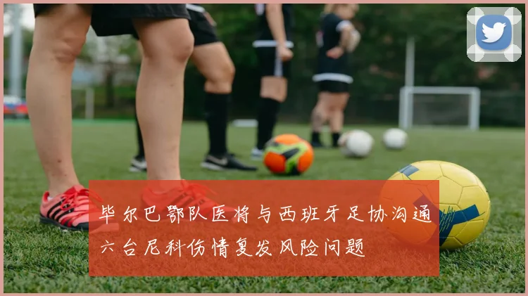 毕尔巴鄂队医将与西班牙足协沟通六台尼科伤情复发风险问题