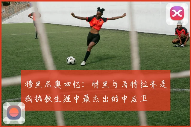 穆里尼奥回忆：特里与马特拉齐是我执教生涯中最杰出的中后卫