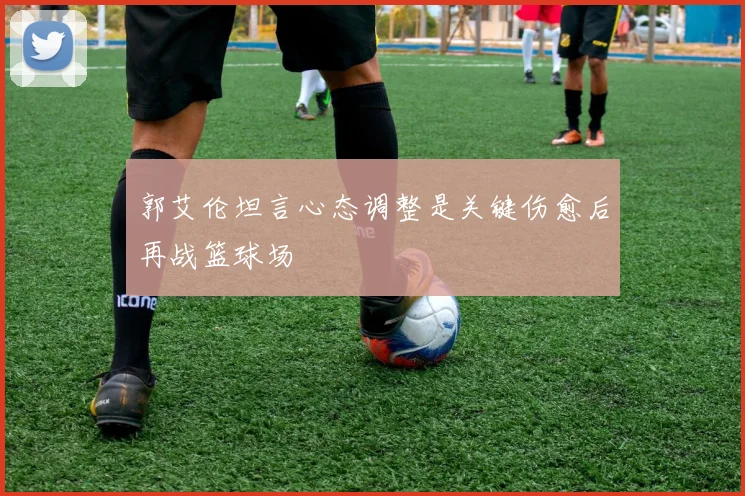 郭艾伦坦言心态调整是关键伤愈后再战篮球场